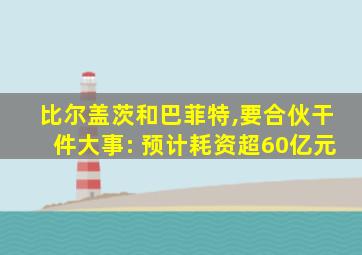 比尔盖茨和巴菲特,要合伙干件大事: 预计耗资超60亿元